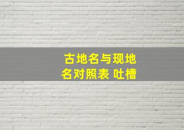 古地名与现地名对照表 吐槽